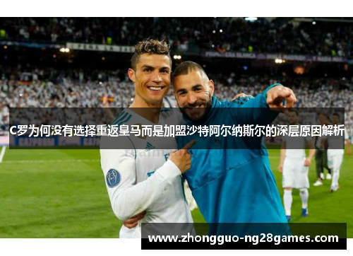 C罗为何没有选择重返皇马而是加盟沙特阿尔纳斯尔的深层原因解析