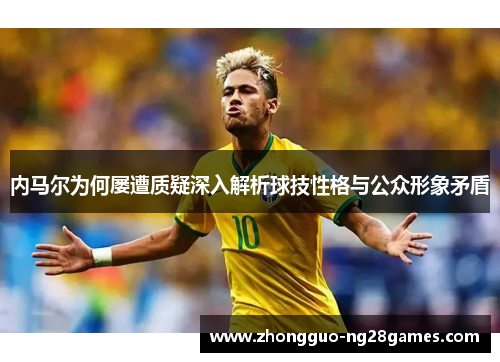 内马尔为何屡遭质疑深入解析球技性格与公众形象矛盾