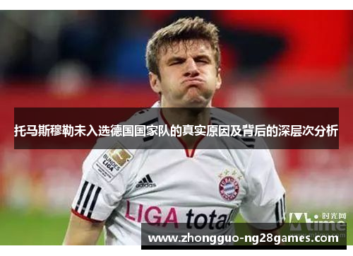 托马斯穆勒未入选德国国家队的真实原因及背后的深层次分析