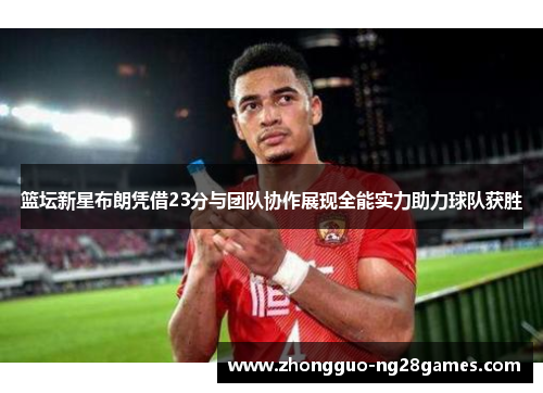 篮坛新星布朗凭借23分与团队协作展现全能实力助力球队获胜