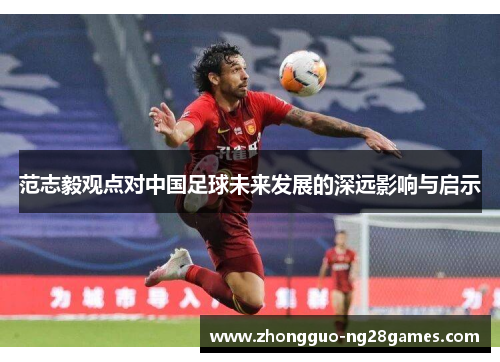 范志毅观点对中国足球未来发展的深远影响与启示