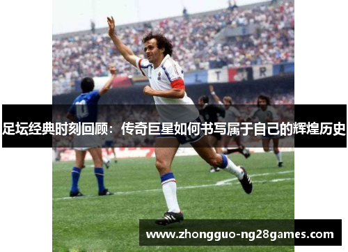 足坛经典时刻回顾：传奇巨星如何书写属于自己的辉煌历史