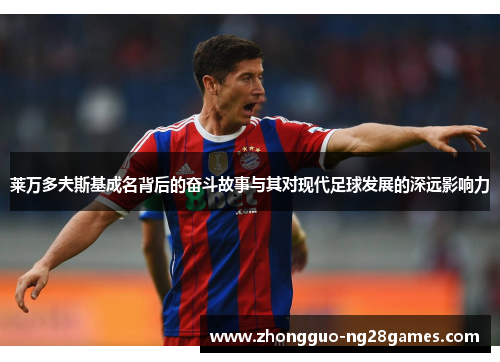 莱万多夫斯基成名背后的奋斗故事与其对现代足球发展的深远影响力