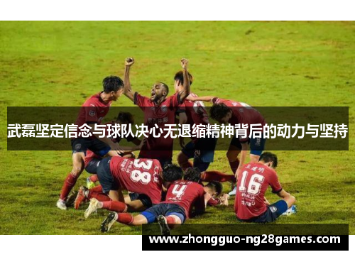 武磊坚定信念与球队决心无退缩精神背后的动力与坚持