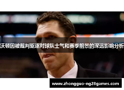 沃顿因被裁判驱逐对球队士气和赛季前景的深远影响分析