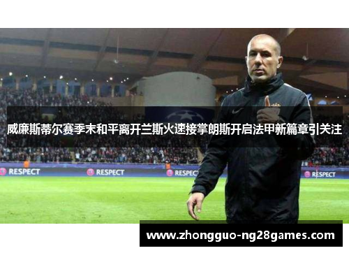 威廉斯蒂尔赛季末和平离开兰斯火速接掌朗斯开启法甲新篇章引关注