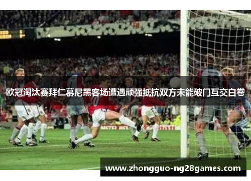 欧冠淘汰赛拜仁慕尼黑客场遭遇顽强抵抗双方未能破门互交白卷
