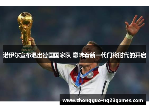 诺伊尔宣布退出德国国家队 意味着新一代门将时代的开启 诺伊尔宣布退出德国国家队 意味着新一代门将时代的开启
