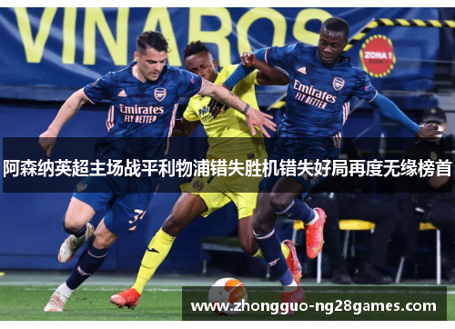 阿森纳英超主场战平利物浦错失胜机错失好局再度无缘榜首 阿森纳英超主场战平利物浦错失胜机错失好局再度无缘榜首