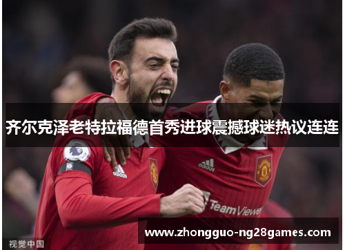 齐尔克泽老特拉福德首秀进球震撼球迷热议连连 齐尔克泽老特拉福德首秀进球震撼球迷热议连连